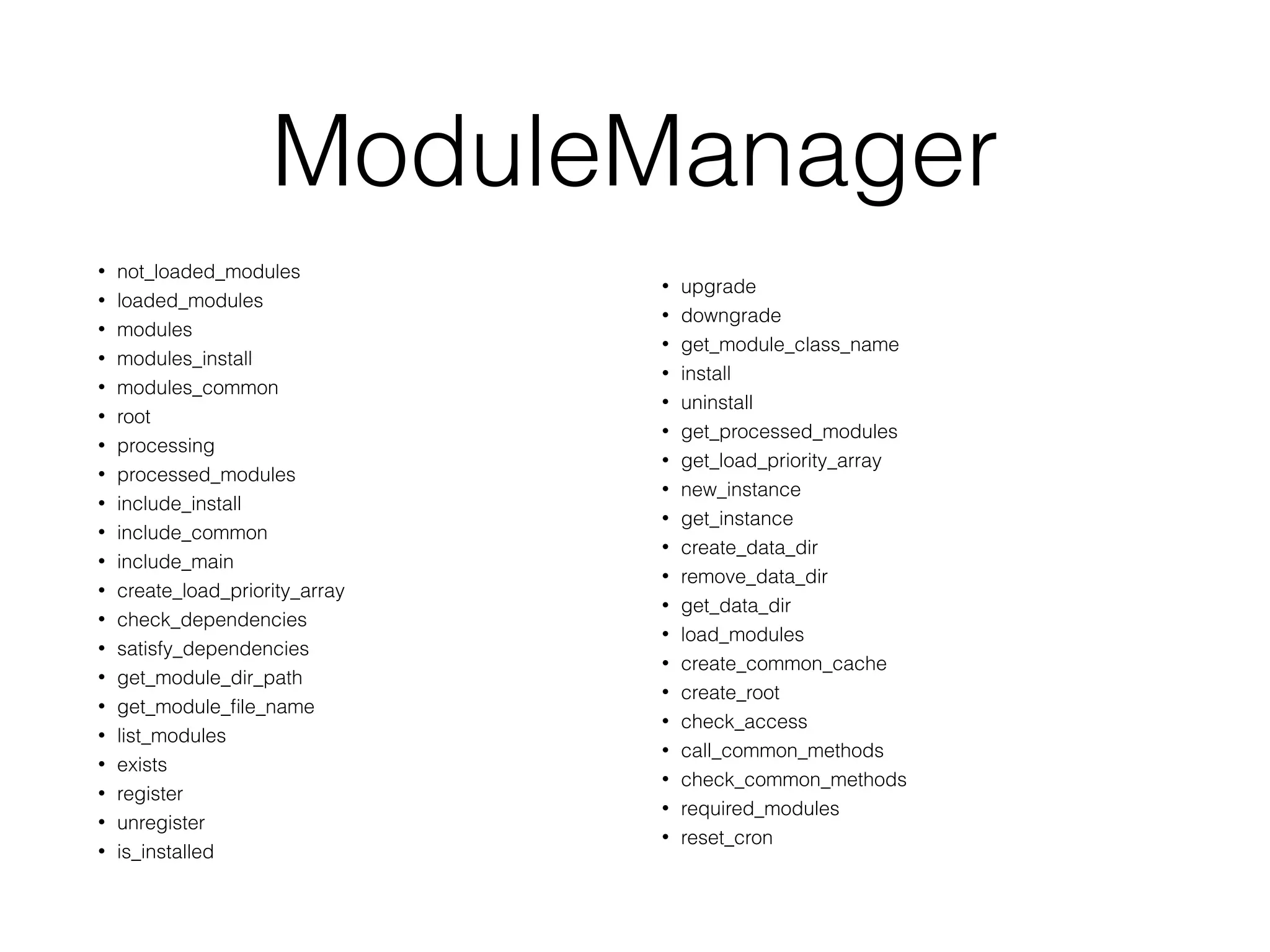 ModuleManager
• not_loaded_modules
• loaded_modules
• modules
• modules_install
• modules_common
• root
• processing
• processed_modules
• include_install
• include_common
• include_main
• create_load_priority_array
• check_dependencies
• satisfy_dependencies
• get_module_dir_path
• get_module_ﬁle_name
• list_modules
• exists
• register
• unregister
• is_installed
• upgrade
• downgrade
• get_module_class_name
• install
• uninstall
• get_processed_modules
• get_load_priority_array
• new_instance
• get_instance
• create_data_dir
• remove_data_dir
• get_data_dir
• load_modules
• create_common_cache
• create_root
• check_access
• call_common_methods
• check_common_methods
• required_modules
• reset_cron
 