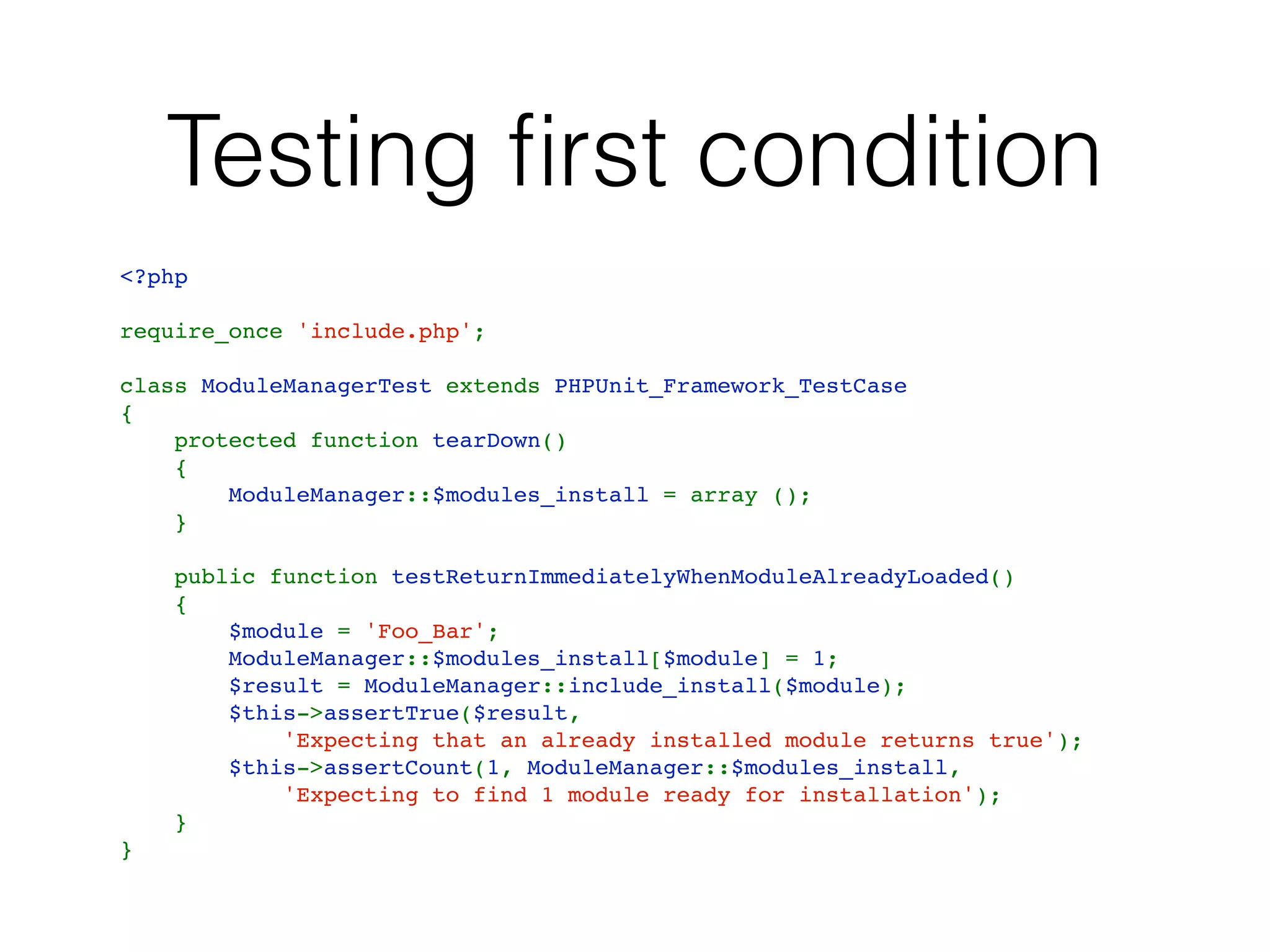 Testing ﬁrst condition
<?php
require_once 'include.php';
class ModuleManagerTest extends PHPUnit_Framework_TestCase
{
    protected function tearDown()
    {
        ModuleManager::$modules_install = array ();
    }
    public function testReturnImmediatelyWhenModuleAlreadyLoaded()
    {
        $module = 'Foo_Bar';
        ModuleManager::$modules_install[$module] = 1;
        $result = ModuleManager::include_install($module);
        $this->assertTrue($result,
            'Expecting that an already installed module returns true');
        $this->assertCount(1, ModuleManager::$modules_install,
            'Expecting to find 1 module ready for installation');
    }
}
 