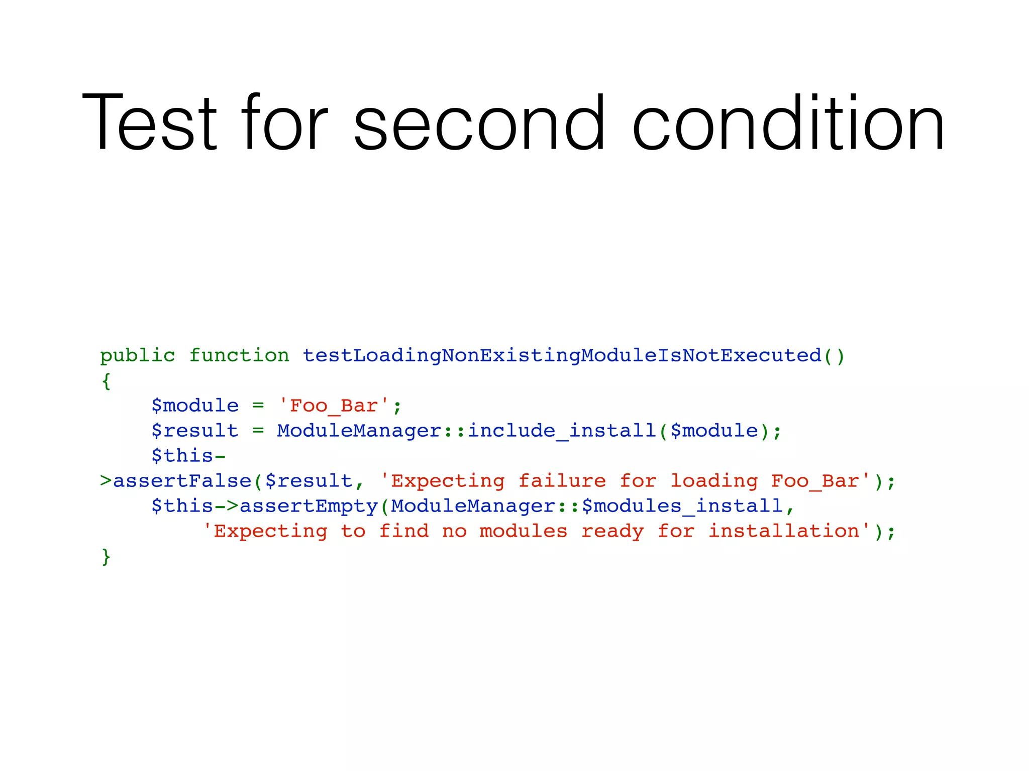 Test for second condition
public function testLoadingNonExistingModuleIsNotExecuted()
{
    $module = 'Foo_Bar';
    $result = ModuleManager::include_install($module);
    $this-
>assertFalse($result, 'Expecting failure for loading Foo_Bar');
    $this->assertEmpty(ModuleManager::$modules_install,
        'Expecting to find no modules ready for installation');
}
 