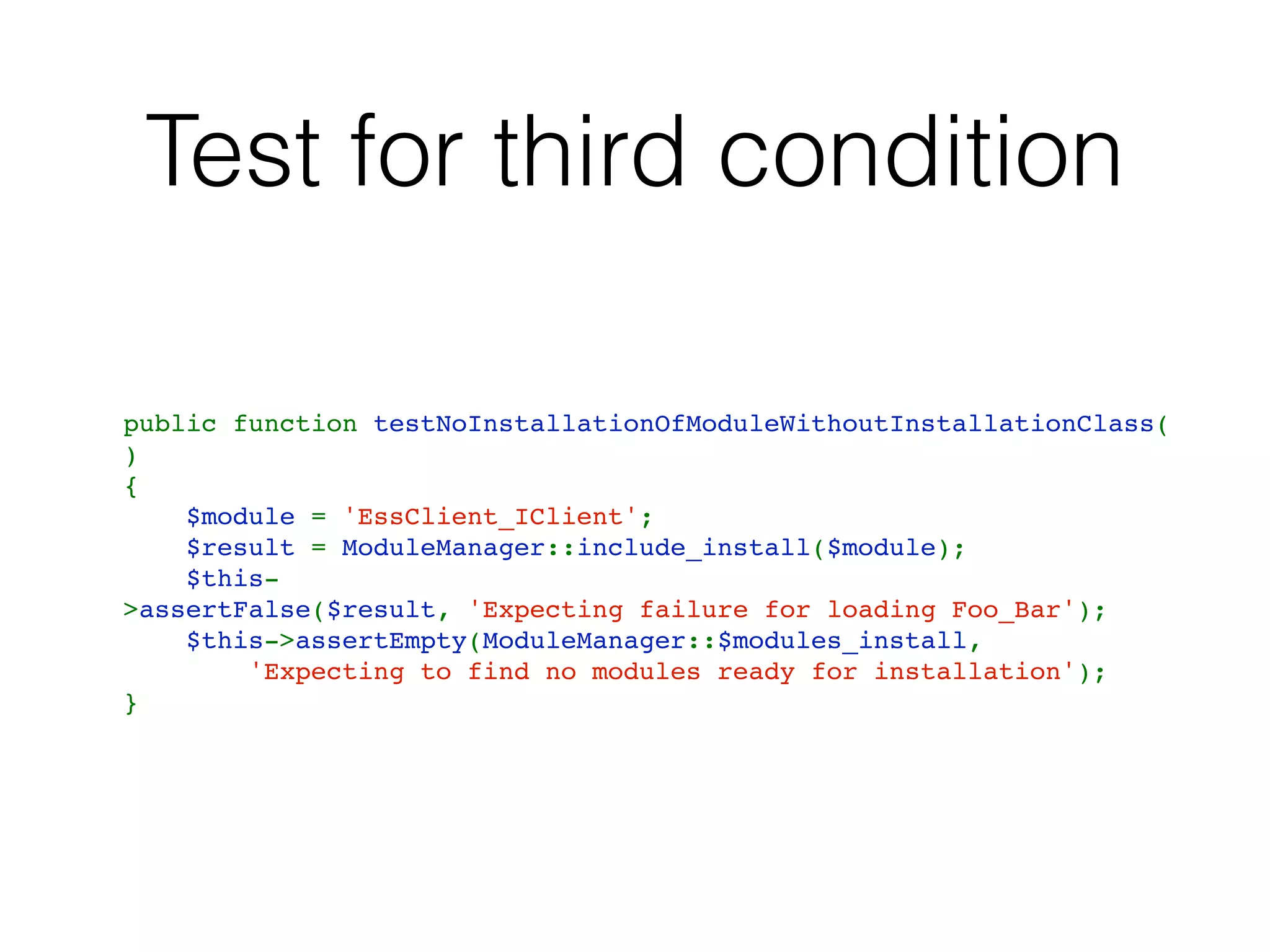 Test for third condition
public function testNoInstallationOfModuleWithoutInstallationClass(
)
{
    $module = 'EssClient_IClient';
    $result = ModuleManager::include_install($module);
    $this-
>assertFalse($result, 'Expecting failure for loading Foo_Bar');
    $this->assertEmpty(ModuleManager::$modules_install,
        'Expecting to find no modules ready for installation');
}
 