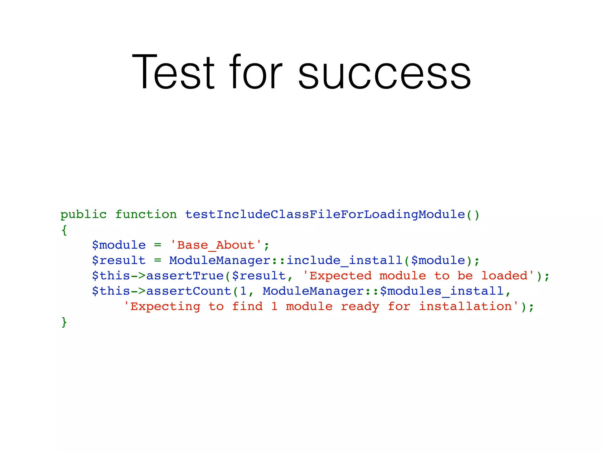 Test for success
public function testIncludeClassFileForLoadingModule()
{
    $module = 'Base_About';
    $result = ModuleManager::include_install($module);
    $this->assertTrue($result, 'Expected module to be loaded');
    $this->assertCount(1, ModuleManager::$modules_install,
        'Expecting to find 1 module ready for installation');
}
 