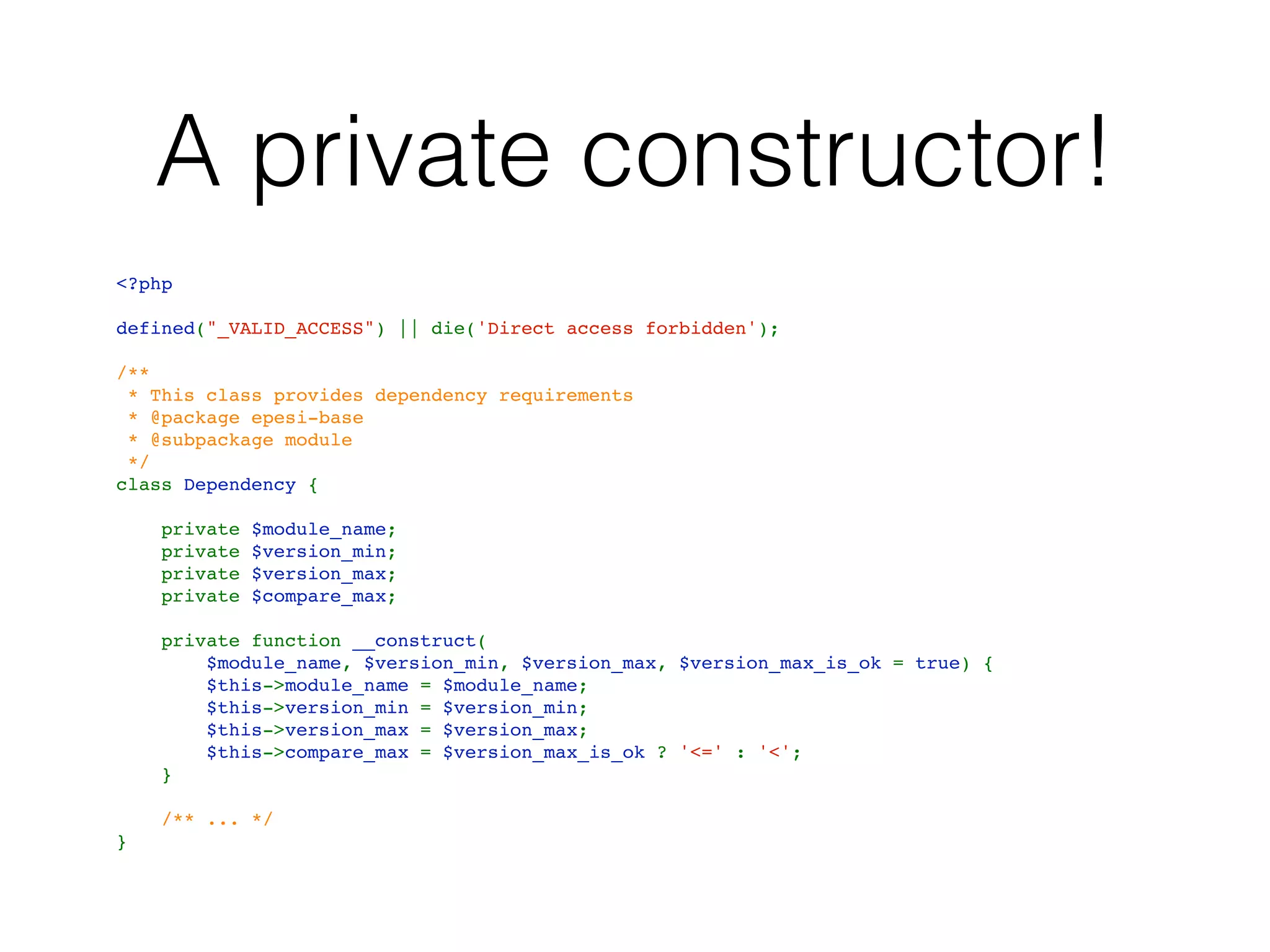 A private constructor!
<?php
defined("_VALID_ACCESS") || die('Direct access forbidden');
/**
 * This class provides dependency requirements
 * @package epesi-base
 * @subpackage module 
 */
class Dependency {
    private $module_name;
    private $version_min;
    private $version_max;
    private $compare_max;
    private function __construct(
$module_name, $version_min, $version_max, $version_max_is_ok = true) {
        $this->module_name = $module_name;
        $this->version_min = $version_min;
        $this->version_max = $version_max;
        $this->compare_max = $version_max_is_ok ? '<=' : '<';
    }
    /** ... */
}
 