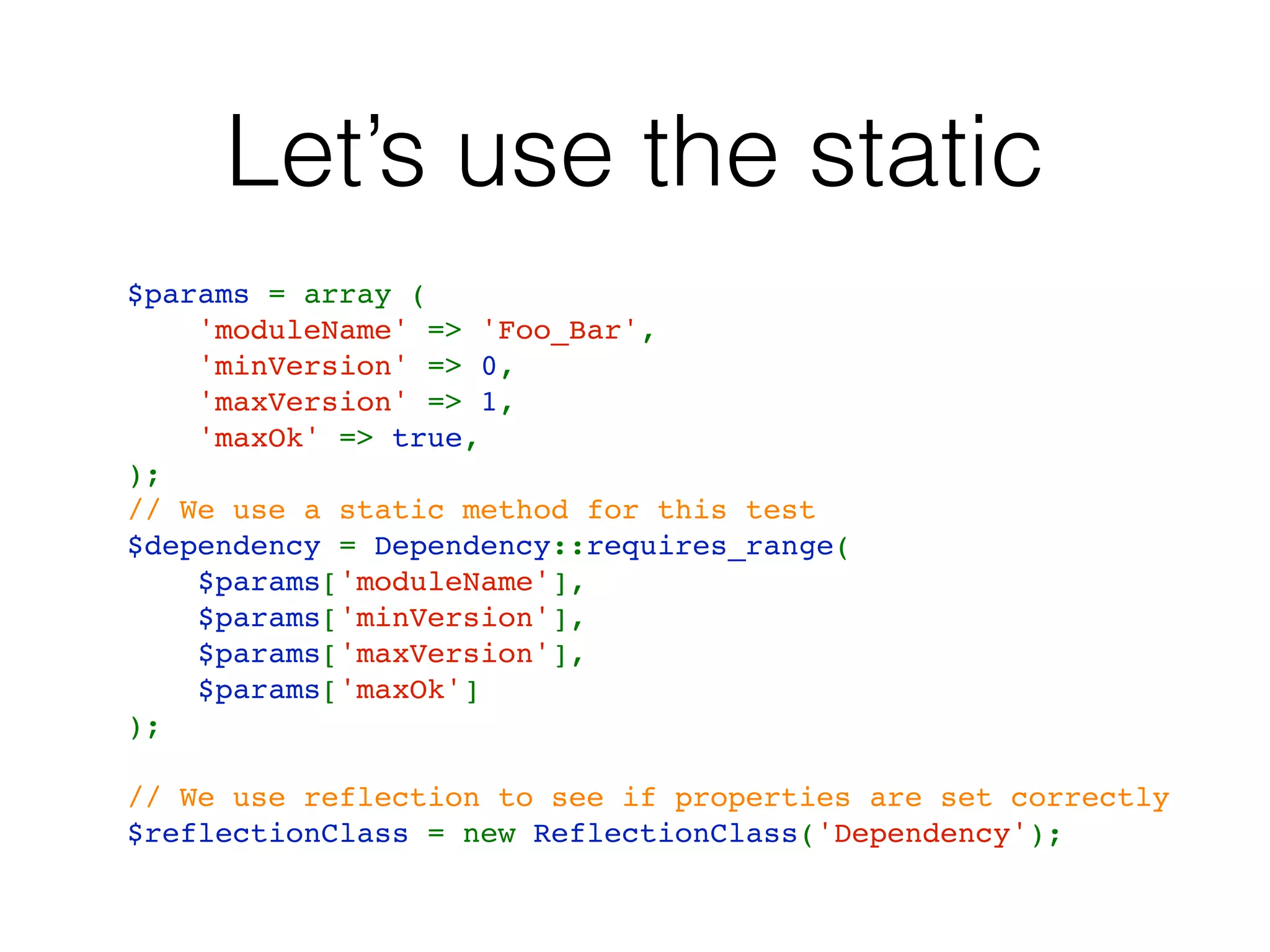 Let’s use the static
$params = array (
    'moduleName' => 'Foo_Bar',
    'minVersion' => 0,
    'maxVersion' => 1,
    'maxOk' => true,
);
// We use a static method for this test
$dependency = Dependency::requires_range(
    $params['moduleName'],
    $params['minVersion'],
    $params['maxVersion'],
    $params['maxOk']
);
// We use reflection to see if properties are set correctly
$reflectionClass = new ReflectionClass('Dependency');
 