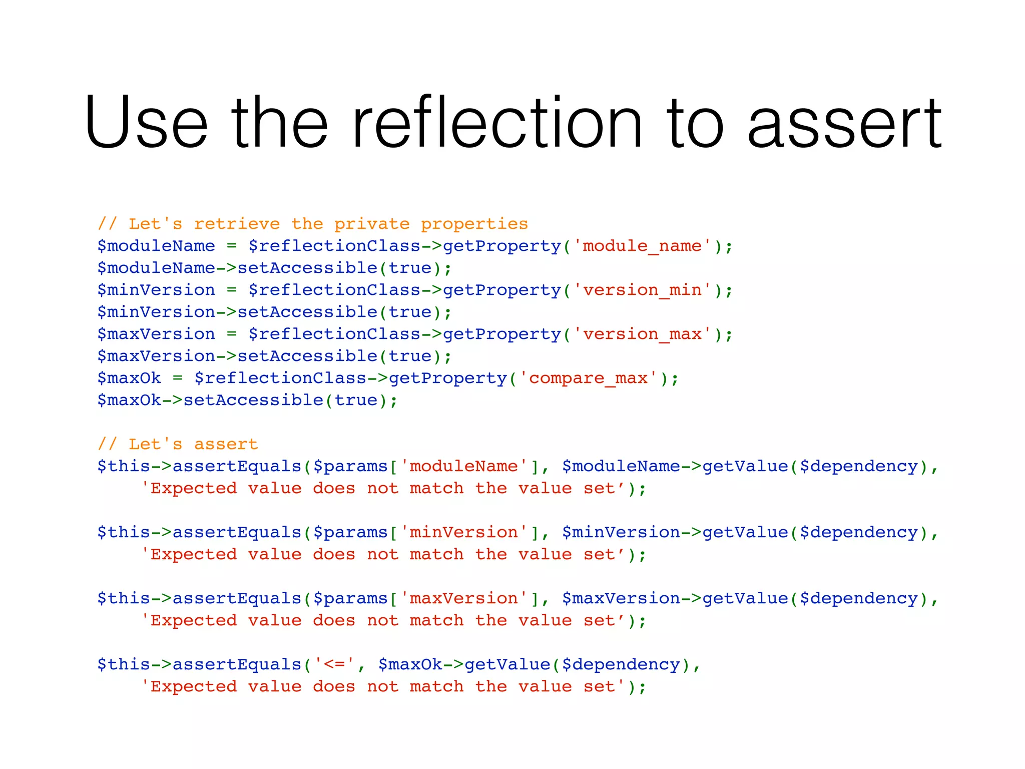 Use the reﬂection to assert
// Let's retrieve the private properties
$moduleName = $reflectionClass->getProperty('module_name');
$moduleName->setAccessible(true);
$minVersion = $reflectionClass->getProperty('version_min');
$minVersion->setAccessible(true);
$maxVersion = $reflectionClass->getProperty('version_max');
$maxVersion->setAccessible(true);
$maxOk = $reflectionClass->getProperty('compare_max');
$maxOk->setAccessible(true);
// Let's assert
$this->assertEquals($params['moduleName'], $moduleName->getValue($dependency),
    'Expected value does not match the value set’);
$this->assertEquals($params['minVersion'], $minVersion->getValue($dependency),
    'Expected value does not match the value set’);
$this->assertEquals($params['maxVersion'], $maxVersion->getValue($dependency),
    'Expected value does not match the value set’);
$this->assertEquals('<=', $maxOk->getValue($dependency),
    'Expected value does not match the value set');
 