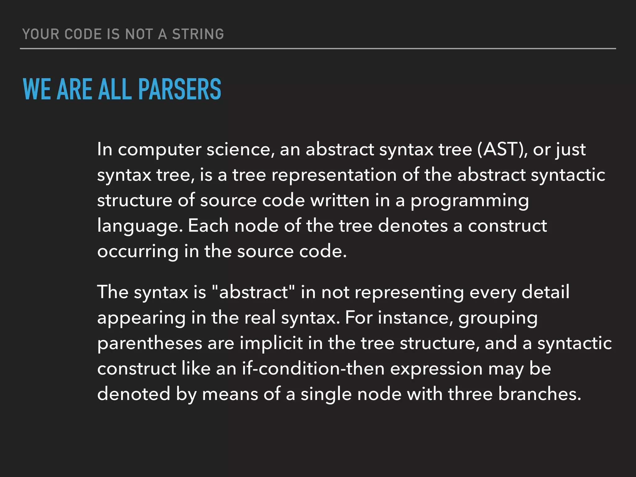 YOUR CODE IS NOT A STRING
WE ARE ALL PARSERS
In computer science, an abstract syntax tree (AST), or just 
syntax tree, is a tree representation of the abstract syntactic 
structure of source code written in a programming 
language. Each node of the tree denotes a construct 
occurring in the source code.
The syntax is "abstract" in not representing every detail 
appearing in the real syntax. For instance, grouping 
parentheses are implicit in the tree structure, and a syntactic 
construct like an if-condition-then expression may be 
denoted by means of a single node with three branches.
 