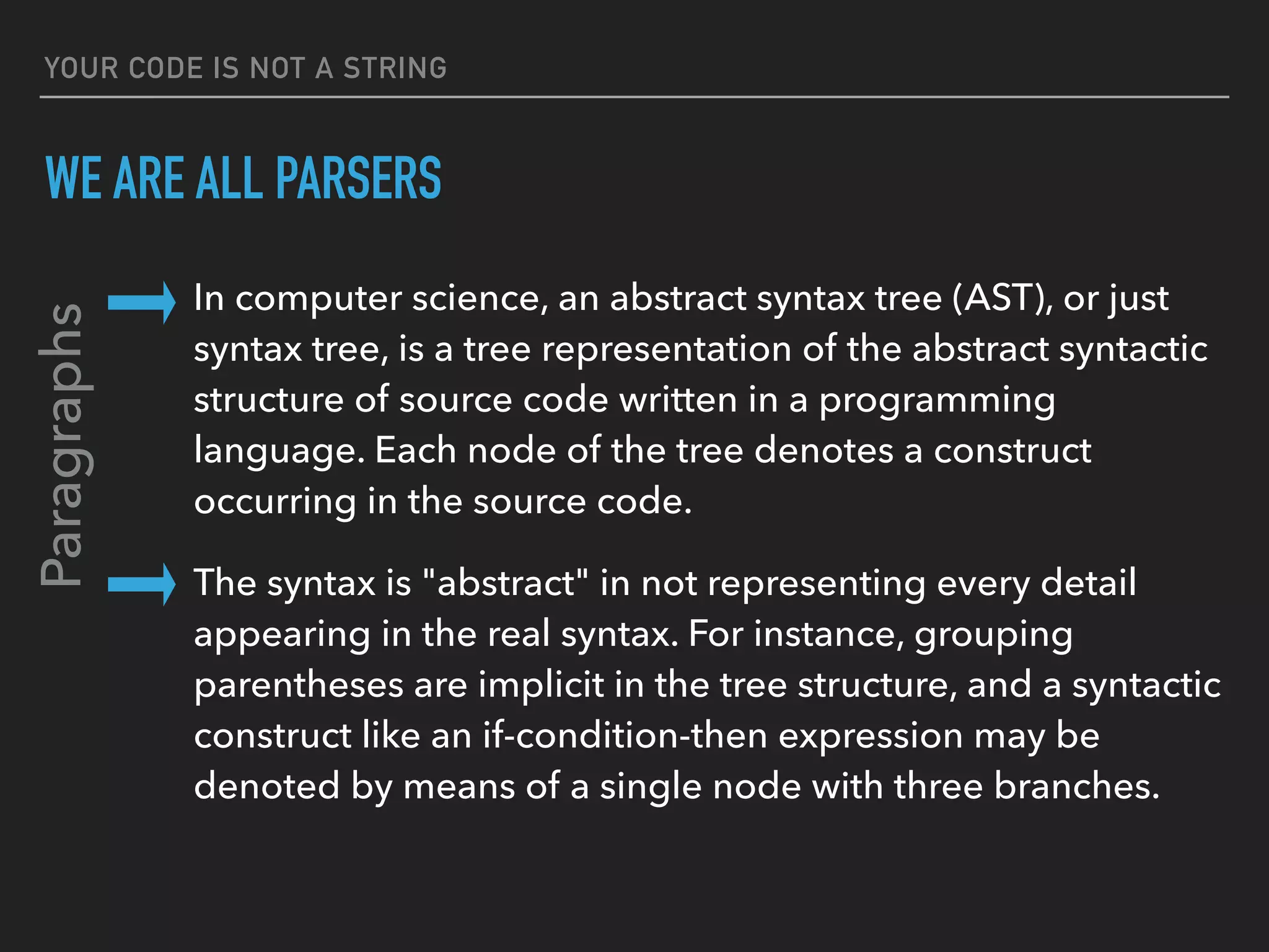 YOUR CODE IS NOT A STRING
WE ARE ALL PARSERS
In computer science, an abstract syntax tree (AST), or just 
syntax tree, is a tree representation of the abstract syntactic 
structure of source code written in a programming 
language. Each node of the tree denotes a construct 
occurring in the source code.
The syntax is "abstract" in not representing every detail 
appearing in the real syntax. For instance, grouping 
parentheses are implicit in the tree structure, and a syntactic 
construct like an if-condition-then expression may be 
denoted by means of a single node with three branches.
Paragraphs
 