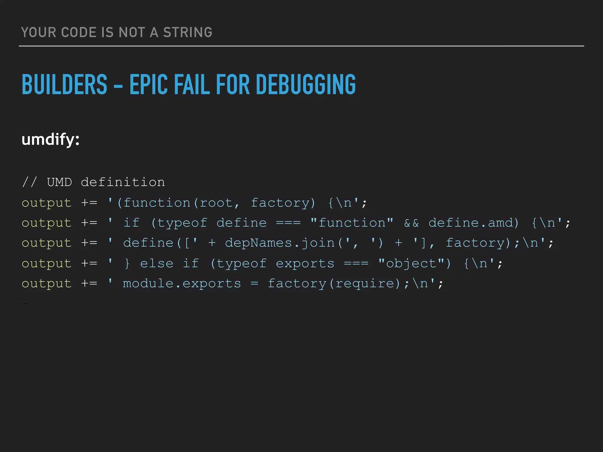 YOUR CODE IS NOT A STRING
BUILDERS - EPIC FAIL FOR DEBUGGING
umdify:
// UMD definition
output += '(function(root, factory) {n';
output += ' if (typeof define === "function" && define.amd) {n';
output += ' define([' + depNames.join(', ') + '], factory);n';
output += ' } else if (typeof exports === "object") {n';
output += ' module.exports = factory(require);n';
…
 