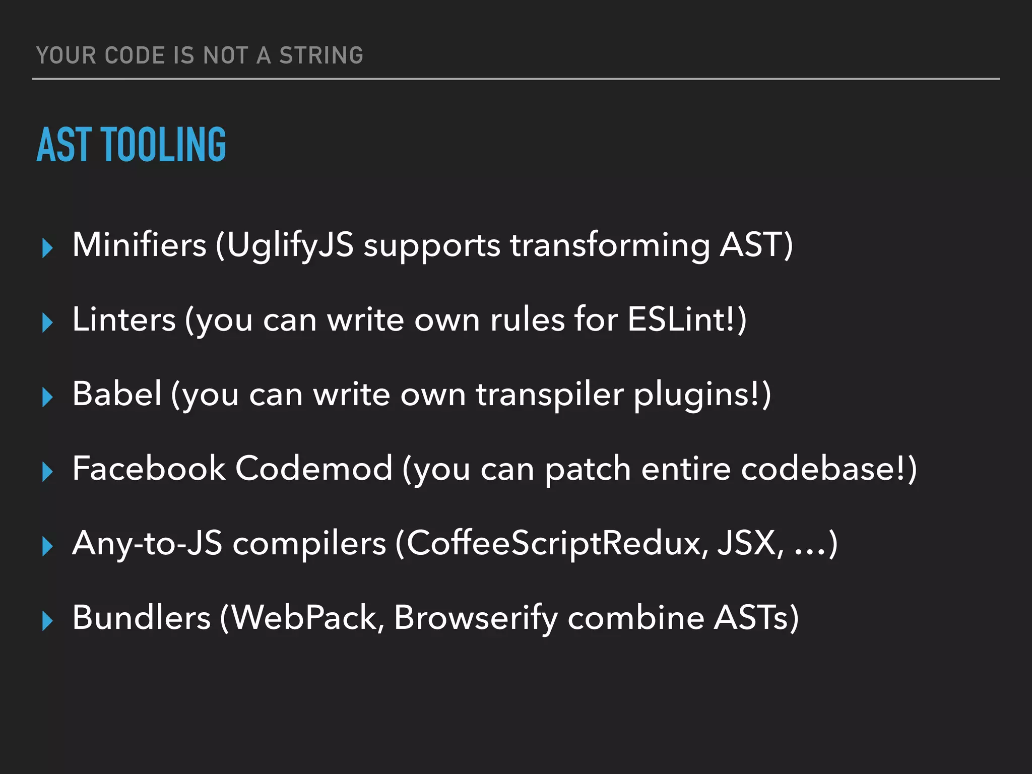 YOUR CODE IS NOT A STRING
AST TOOLING
▸ Miniﬁers (UglifyJS supports transforming AST)
▸ Linters (you can write own rules for ESLint!)
▸ Babel (you can write own transpiler plugins!)
▸ Facebook Codemod (you can patch entire codebase!)
▸ Any-to-JS compilers (CoffeeScriptRedux, JSX, …)
▸ Bundlers (WebPack, Browserify combine ASTs)
 