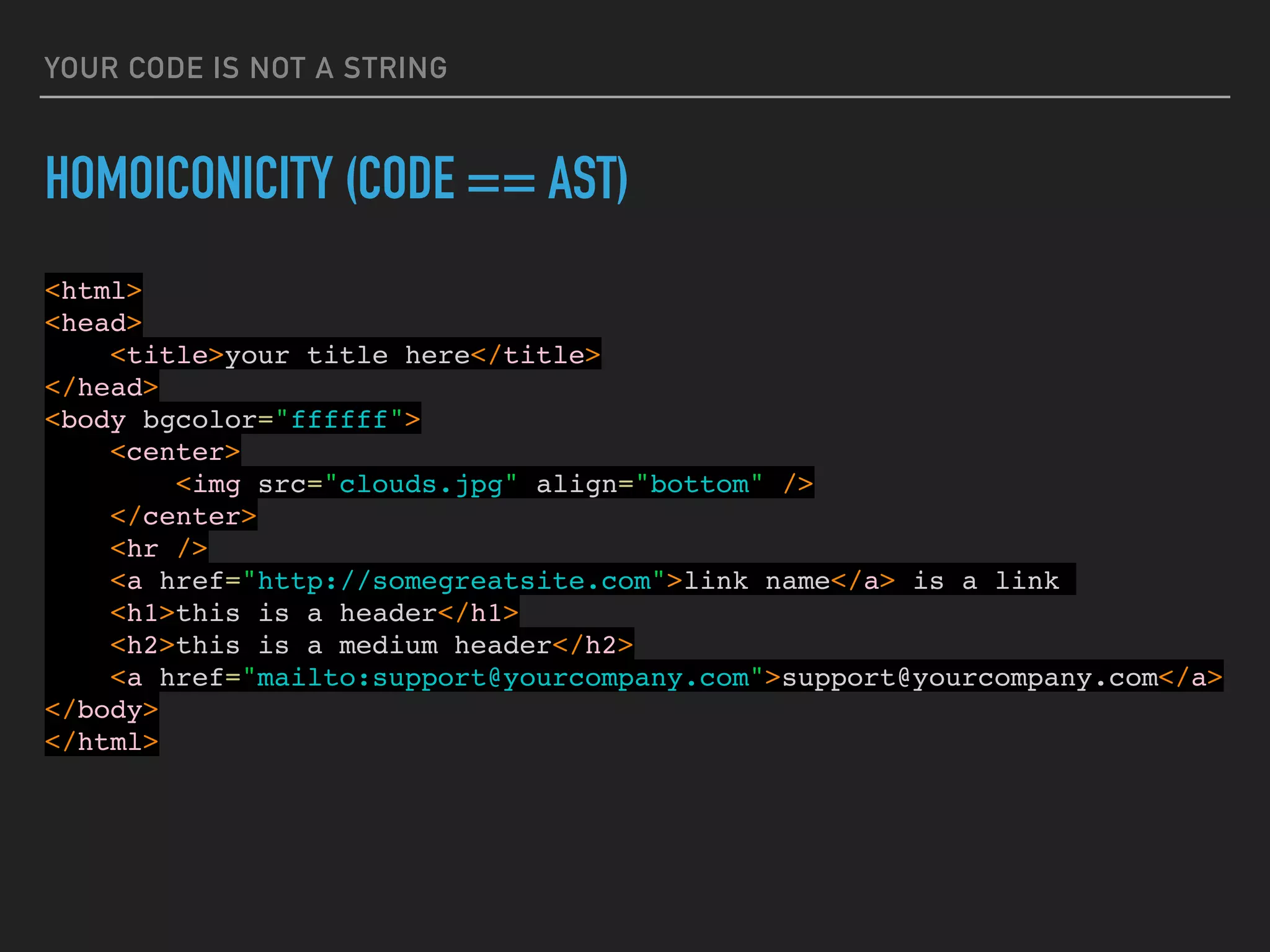 YOUR CODE IS NOT A STRING
HOMOICONICITY (CODE == AST)
<html>
<head>
<title>your title here</title>
</head>
<body bgcolor="ffffff">
<center>
<img src="clouds.jpg" align="bottom" />
</center>
<hr />
<a href="http://somegreatsite.com">link name</a> is a link
<h1>this is a header</h1>
<h2>this is a medium header</h2>
<a href="mailto:support@yourcompany.com">support@yourcompany.com</a>
</body>
</html>
 