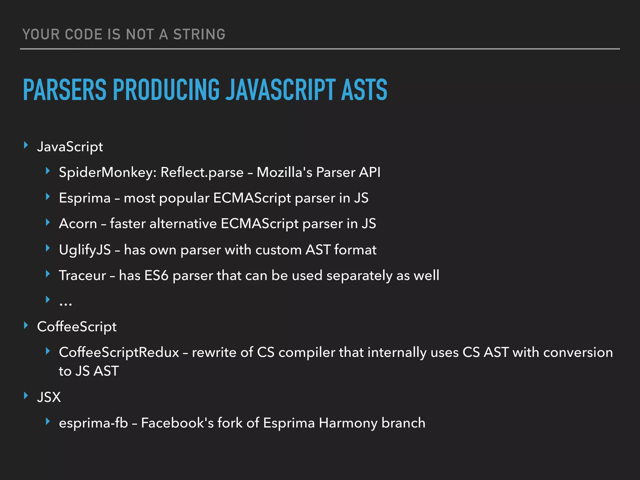 YOUR CODE IS NOT A STRING
PARSERS PRODUCING JAVASCRIPT ASTS
‣ JavaScript
‣ SpiderMonkey: Reﬂect.parse – Mozilla's Parser API
‣ Esprima – most popular ECMAScript parser in JS
‣ Acorn – faster alternative ECMAScript parser in JS
‣ UglifyJS – has own parser with custom AST format
‣ Traceur – has ES6 parser that can be used separately as well
‣ …
‣ CoffeeScript
‣ CoffeeScriptRedux – rewrite of CS compiler that internally uses CS AST with conversion
to JS AST
‣ JSX
‣ esprima-fb – Facebook's fork of Esprima Harmony branch
 