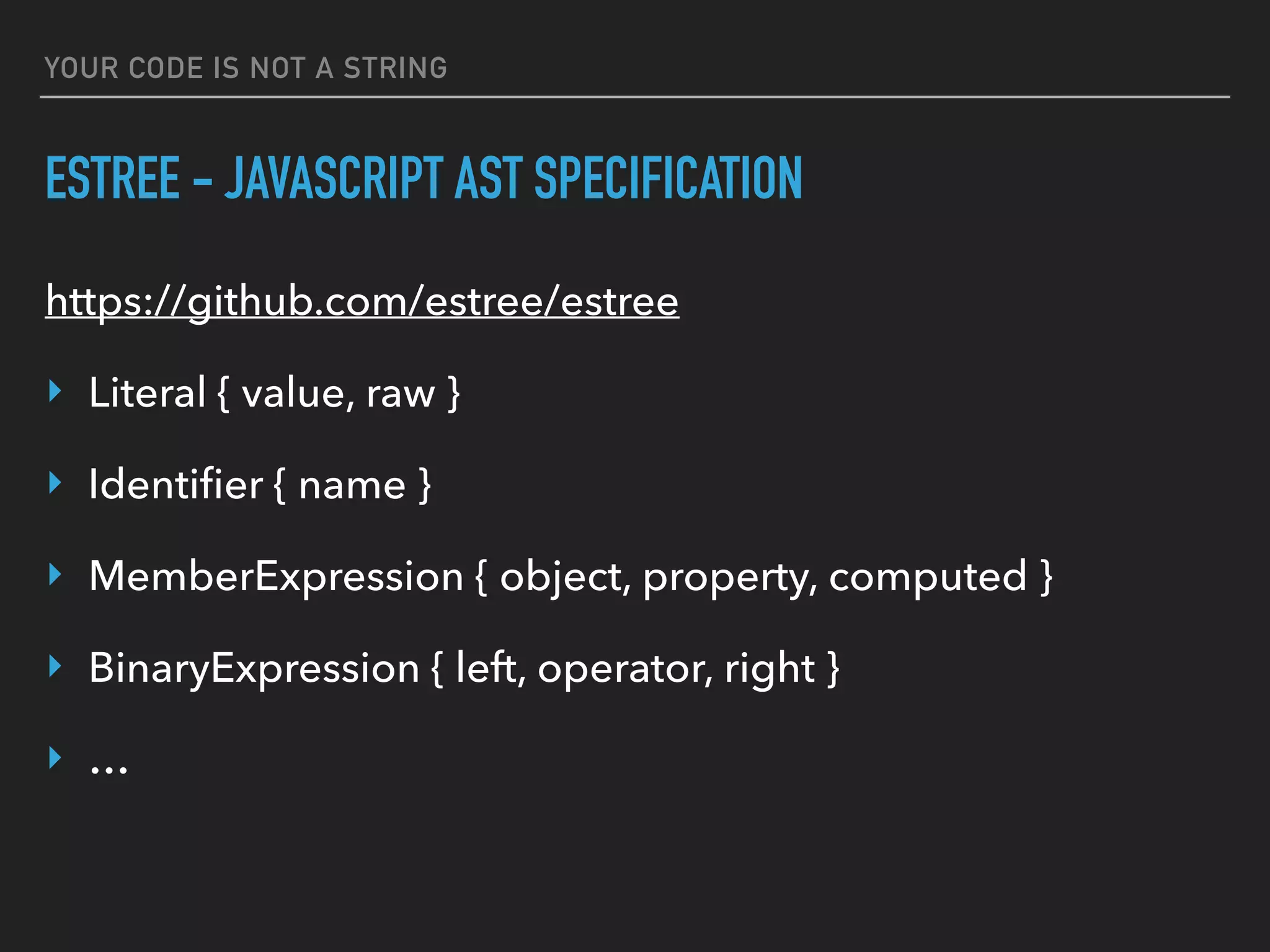 YOUR CODE IS NOT A STRING
ESTREE - JAVASCRIPT AST SPECIFICATION
https://github.com/estree/estree
‣ Literal { value, raw }
‣ Identiﬁer { name }
‣ MemberExpression { object, property, computed }
‣ BinaryExpression { left, operator, right }
‣ …
 