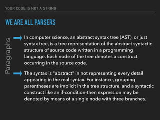 YOUR CODE IS NOT A STRING
WE ARE ALL PARSERS
In computer science, an abstract syntax tree (AST), or just 
syntax tree, is a tree representation of the abstract syntactic 
structure of source code written in a programming 
language. Each node of the tree denotes a construct 
occurring in the source code.
The syntax is "abstract" in not representing every detail 
appearing in the real syntax. For instance, grouping 
parentheses are implicit in the tree structure, and a syntactic 
construct like an if-condition-then expression may be 
denoted by means of a single node with three branches.
Paragraphs
 