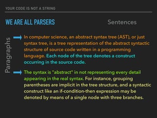 YOUR CODE IS NOT A STRING
WE ARE ALL PARSERS
In computer science, an abstract syntax tree (AST), or just 
syntax tree, is a tree representation of the abstract syntactic 
structure of source code written in a programming 
language. Each node of the tree denotes a construct 
occurring in the source code.
The syntax is "abstract" in not representing every detail 
appearing in the real syntax. For instance, grouping 
parentheses are implicit in the tree structure, and a syntactic 
construct like an if-condition-then expression may be 
denoted by means of a single node with three branches.
Paragraphs
Sentences
 