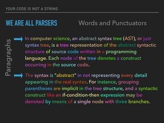 YOUR CODE IS NOT A STRING
WE ARE ALL PARSERS
In computer science, an abstract syntax tree (AST), or just
syntax tree, is a tree representation of the abstract syntactic  
structure of source code written in a programming
language. Each node of the tree denotes a construct 
occurring in the source code.
The syntax is "abstract" in not representing every detail 
appearing in the real syntax. For instance, grouping 
parentheses are implicit in the tree structure, and a syntactic 
construct like an if-condition-then expression may be 
denoted by means of a single node with three branches.
Paragraphs
Words and Punctuators
 