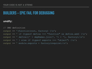 YOUR CODE IS NOT A STRING
BUILDERS - EPIC FAIL FOR DEBUGGING
umdify:
// UMD definition
output += '(function(root, factory) {n';
output += ' if (typeof define === "function" && define.amd) {n';
output += ' define([' + depNames.join(', ') + '], factory);n';
output += ' } else if (typeof exports === "object") {n';
output += ' module.exports = factory(require);n';
…
 