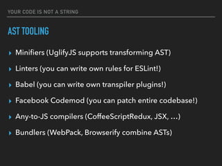 YOUR CODE IS NOT A STRING
AST TOOLING
▸ Miniﬁers (UglifyJS supports transforming AST)
▸ Linters (you can write own rules for ESLint!)
▸ Babel (you can write own transpiler plugins!)
▸ Facebook Codemod (you can patch entire codebase!)
▸ Any-to-JS compilers (CoffeeScriptRedux, JSX, …)
▸ Bundlers (WebPack, Browserify combine ASTs)
 