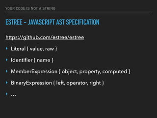 YOUR CODE IS NOT A STRING
ESTREE - JAVASCRIPT AST SPECIFICATION
https://github.com/estree/estree
‣ Literal { value, raw }
‣ Identiﬁer { name }
‣ MemberExpression { object, property, computed }
‣ BinaryExpression { left, operator, right }
‣ …
 