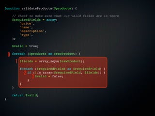 function validateProducts($products) {

        // Check to make sure that our valid fields are in there
        $requiredFields = array(
            'price',
            'name',
            'description',
            'type',
        );

        $valid = true;

    0   foreach ($products as $rawProduct) {

            1   $fields = array_keys($rawProduct);

                foreach ($requiredFields as $requiredField) {
                  2 if (!in_array($requiredField, $fields)) {
                      3 $valid = false;
                    }
                }
        }

        return $valid;
}
 