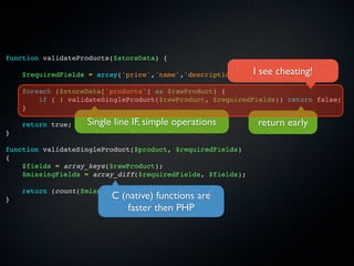function validateProducts($storeData) {

    $requiredFields = array('price','name','description','type'); cheating!
                                                            I see
    foreach ($storeData['products'] as $rawProduct) {
        if ( ! validateSingleProduct($rawProduct, $requiredFields)) return false;
    }

    return true;   Single line IF, simple operations         return early
}

function validateSingleProduct($product, $requiredFields)
{
    $fields = array_keys($rawProduct);
    $missingFields = array_diff($requiredFields, $fields);

    return (count($missingFields) == 0);
}                        C (native) functions are
                             faster then PHP
 