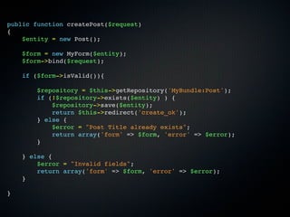 public function createPost($request)
{
    $entity = new Post();

    $form = new MyForm($entity);
    $form->bind($request);

    if ($form->isValid()){

        $repository = $this->getRepository('MyBundle:Post');
        if (!$repository->exists($entity) ) {
            $repository->save($entity);
            return $this->redirect('create_ok');
        } else {
            $error = "Post Title already exists";
            return array('form' => $form, 'error' => $error);
        }

    } else {
        $error = "Invalid fields";
        return array('form' => $form, 'error' => $error);
    }

}
 