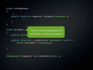class UIComponent
{
    //...
    public function repaint( Animate $animate ){
            //...
    }
}

class Animate
                  This can now encapsulate all
{
                  animation related operations
    public $animate;

    public function __construct( $animate = true ) {
        $this->animate = $animate;}

}

//...
$component->repaint( new Animate(false) );
 
