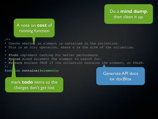 Do a mind dump,
                                                       then clean it up.
      A note on cost of
       running function
/**
* Checks whether an element is contained in the collection.
* This is an O(n) operation, where n is the size of the collection.
*
* @todo implement caching for better performance
* @param mixed $element The element to search for.
* @return boolean TRUE if the collection contains the element, or FALSE.
*/
function contains($element);
                                                  Generate API docs
                                                    ex: docBlox
   mark todo items so the
    changes don’t get lost
 