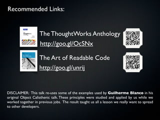Recommended Links:


                    The ThoughtWorks Anthology
                    http://goo.gl/OcSNx

                    The Art of Readable Code
                    http://goo.gl/unrij


DISCLAIMER: This talk re-uses some of the examples used by Guilherme Blanco in his
original Object Calisthenic talk. These principles were studied and applied by us while we
worked together in previous jobs. The result taught us all a lesson we really want to spread
to other developers.
 