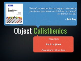 “So here’s an exercise that can help you to internalize
      principles of good object-oriented design and actually
                                       use them in real life.”

                                                -- Jeff Bay




Object Calisthenics
                            Important:

                         PHP != JAVA

                    Adaptations will be done
 