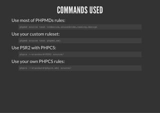 COMMANDS USED
Use most of PHPMDs rules:
Use your custom ruleset:
Use PSR2 with PHPCS:
Use your own PHPCS rules:
phpmd source text codesize,unusedcode,naming,design
phpmd source text phpmd.xml
phpcs --standard=PSR2 source/
phpcs --standard=phpcs.xml source/
 
