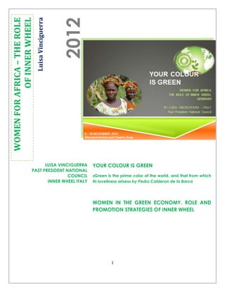 1
LuisaVinciguerra
2012
WOMENFORAFRICA–THEROLE
OFINNERWHEEL
YOUR COLOUR IS GREEN
«Green is the prime color of the world, and that from which
its loveliness arises» by Pedro Calderon de la Barca
WOMEN IN THE GREEN ECONOMY. ROLE AND
PROMOTION STRATEGIES OF INNER WHEEL
LUISA VINCIGUERRA
PAST PRESIDENT NATIONAL
COUNCIL
INNER WHEEL ITALY
 