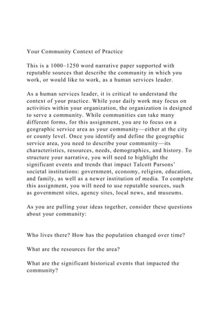 Your Community Context of Practice
This is a 1000–1250 word narrative paper supported with
reputable sources that describe the community in which you
work, or would like to work, as a human services leader.
As a human services leader, it is critical to understand the
context of your practice. While your daily work may focus on
activities within your organization, the organization is designed
to serve a community. While communities can take many
different forms, for this assignment, you are to focus on a
geographic service area as your community—either at the city
or county level. Once you identify and define the geographic
service area, you need to describe your community—its
characteristics, resources, needs, demographics, and history. To
structure your narrative, you will need to highlight the
significant events and trends that impact Talcott Parsons’
societal institutions: government, economy, religion, education,
and family, as well as a newer institution of media. To complete
this assignment, you will need to use reputable sources, such
as government sites, agency sites, local news, and museums.
As you are pulling your ideas together, consider these questions
about your community:
Who lives there? How has the population changed over time?
What are the resources for the area?
What are the significant historical events that impacted the
community?
 