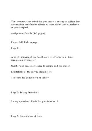 Your company has asked that you create a survey to collect data
on customer satisfaction related to their health care experience
at your hospital.
Assignment Details (4-5 pages)
Please Add Title to page
Page 1:
A brief summary of the health care issue/topic (wait time,
medication errors, etc.)
Number and access of source to sample and population
Limitations of the survey (parameters)
Time line for completion of survey
Page 2: Survey Questions
Survey questions: Limit the questions to 10
Page 3: Compilation of Data
 