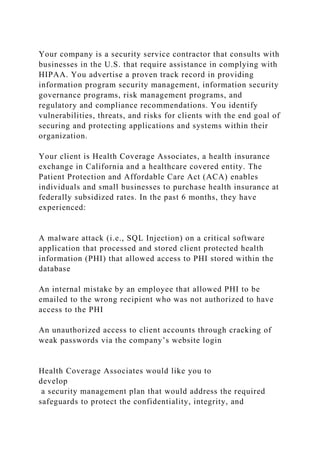 Your company is a security service contractor that consults with
businesses in the U.S. that require assistance in complying with
HIPAA. You advertise a proven track record in providing
information program security management, information security
governance programs, risk management programs, and
regulatory and compliance recommendations. You identify
vulnerabilities, threats, and risks for clients with the end goal of
securing and protecting applications and systems within their
organization.
Your client is Health Coverage Associates, a health insurance
exchange in California and a healthcare covered entity. The
Patient Protection and Affordable Care Act (ACA) enables
individuals and small businesses to purchase health insurance at
federally subsidized rates. In the past 6 months, they have
experienced:
A malware attack (i.e., SQL Injection) on a critical software
application that processed and stored client protected health
information (PHI) that allowed access to PHI stored within the
database
An internal mistake by an employee that allowed PHI to be
emailed to the wrong recipient who was not authorized to have
access to the PHI
An unauthorized access to client accounts through cracking of
weak passwords via the company’s website login
Health Coverage Associates would like you to
develop
a security management plan that would address the required
safeguards to protect the confidentiality, integrity, and
 