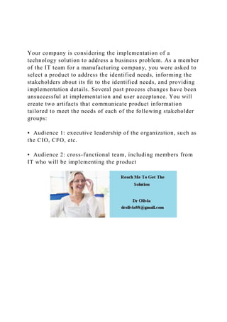 Your company is considering the implementation of a
technology solution to address a business problem. As a member
of the IT team for a manufacturing company, you were asked to
select a product to address the identified needs, informing the
stakeholders about its fit to the identified needs, and providing
implementation details. Several past process changes have been
unsuccessful at implementation and user acceptance. You will
create two artifacts that communicate product information
tailored to meet the needs of each of the following stakeholder
groups:
• Audience 1: executive leadership of the organization, such as
the CIO, CFO, etc.
• Audience 2: cross-functional team, including members from
IT who will be implementing the product
 