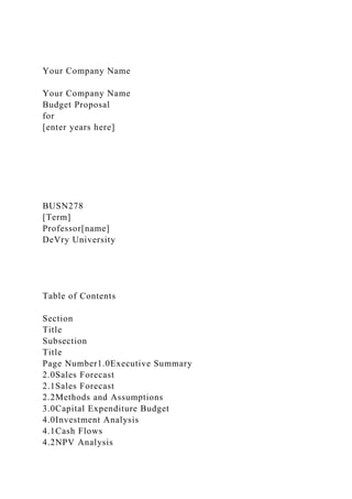Your Company Name
Your Company Name
Budget Proposal
for
[enter years here]
BUSN278
[Term]
Professor[name]
DeVry University
Table of Contents
Section
Title
Subsection
Title
Page Number1.0Executive Summary
2.0Sales Forecast
2.1Sales Forecast
2.2Methods and Assumptions
3.0Capital Expenditure Budget
4.0Investment Analysis
4.1Cash Flows
4.2NPV Analysis
 