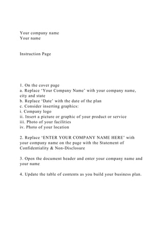 Your company name
Your name
Instruction Page
1. On the cover page
a. Replace ‘Your Company Name’ with your company name,
city and state
b. Replace ‘Date’ with the date of the plan
c. Consider inserting graphics:
i. Company logo
ii. Insert a picture or graphic of your product or service
iii. Photo of your facilities
iv. Photo of your location
2. Replace ‘ENTER YOUR COMPANY NAME HERE’ with
your company name on the page with the Statement of
Confidentiality & Non-Disclosure
3. Open the document header and enter your company name and
your name
4. Update the table of contents as you build your business plan.
 