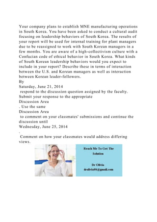 Your company plans to establish MNE manufacturing operations
in South Korea. You have been asked to conduct a cultural audit
focusing on leadership behaviors of South Korea. The results of
your report will be used for internal training for plant managers
due to be reassigned to work with South Korean managers in a
few months. You are aware of a high-collectivism culture with a
Confucian code of ethical behavior in South Korea. What kinds
of South Korean leadership behaviors would you expect to
include in your report? Describe these in terms of interaction
between the U.S. and Korean managers as well as interaction
between Korean leader-followers.
By
Saturday, June 21, 2014
respond to the discussion question assigned by the faculty.
Submit your response to the appropriate
Discussion Area
. Use the same
Discussion Area
to comment on your classmates' submissions and continue the
discussion until
Wednesday, June 25, 2014
.
Comment on how your classmates would address differing
views.
 