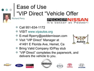 Ease of Use “VIP Direct “Vehicle Offer Call 951-634-1172 VISIT  www.vipautos.org E-mail Rperry@peddernissan.com  Visit “VIP Direct” Manager at  41491 E Florida Ave, Hemet, Ca  Bring Valid Company ID/Pay stub “ VIP Direct” completes the paperwork, and delivers the vehicle to you. Richard Perry 