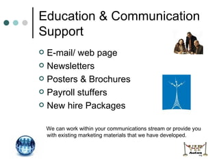 Education & Communication Support E-mail/ web page  Newsletters Posters & Brochures Payroll stuffers New hire Packages We can work within your communications stream or provide you with existing marketing materials that we have developed. 