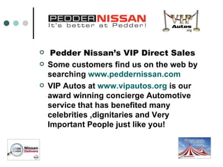 Pedder Nissan’s VIP Direct Sales   Some customers find us on the web by searching  www.peddernissan.com   VIP Autos at  www.vipautos.org  is our award winning concierge Automotive service that has benefited many celebrities ,dignitaries and Very Important People just like you! 