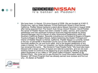We have been  in Hemet, CA since August of 2008. We are located at 41491 E. Florida Ave, right on State Highway 74 and Dartmouth Street in East Hemet, California. Pedder Nissan became a stand alone Nissan franchise in August 2008 after being acquired from The Gosch Auto Group (Gosch Nissan). David Pedder the owner of Pedder Nissan has been a leader in sales, service, and customer satisfaction and has achieved numerous local and regional awards as acting General Manager and Co-Owner of other Automotive Dealership's within the Southern California Region. Recently including but not limited to Rogers & Rogers Toyota & Rogers & Rogers Nissan, before becoming the Dealer Principal and Owner of Pedder Nissan in Hemet, California. Pedder Nissan is currently ranked in the top 10 percentile in Riverside County out of over 200 independent and franchise dealers for car and truck sales, and is the largest dealership of any make in Hemet, Ca. From our inception, our family philosophy of doing business has remained the same... "Be Honest & Treat People Fairly." We have also been blessed with a large number of repeat and referral customers, and we are even working harder to continue to be deserving of your loyalty by offering specially select employers in our valley a “VIP Direct Sales Program” Headed up By Richard Perry . We invite you to see Richard for more information about Pedder Nissans‘ VIP Direct Program that has already earned rave reviews and find out why , It's Better at Pedder!! 