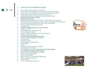 Some of our recent contributions are below: Cops 4 Kids and Communities..#1 Supporter Our VIP Direct Sales Manager is the Chairman for this worthy program Hemet / San Jacinto Chamber of Commerce/ Man of the year nominee” Hemet Public Library "Pillars of the Community" sponsor Riverside County/Career Technical Education Advisory Council California Police Youth Charities Boy Scouts of America Valley Wide Parks and Recreation District - sports teams, park construction Hemet Unified School District- sports teams, bands, cheerleaders, theater, etc etc! San Jacinto Unified School District- sports teams, cheerleaders Mt. San Jacinto College Presidents Club The Elks Lodge California Firefighters Spark of Love Toy Drive Hemet Lions Club Kidzone Museum of Riverside County Hemet Hospital Foundation Family to Family/ Riverside cnty Foster Care Program California Family Life Center Temecula Valley People Helping People Valley Economic Development Corporation La Casa Center Community Pantry Police Assistance League (PAL) Valley Restart La Vista Hemet Library Summer Reading Program World Boxing Hall Of Fame Burn Institute-Inland Empire  Annual Spirit of Courage Awards The Weekend Exchange Club Fundraiser Rotary, Kiwanis & Soroptomist service clubs Ramona Pageant Association Hemet Youth Baseball Western Center for Archeology & Paleontology Hemet Education Foundation Hemet Hospice T.H.E. Handi-capable Equestrians 