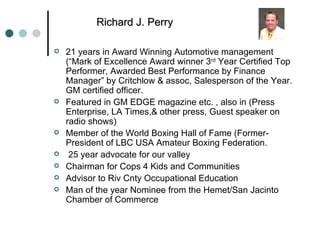 21 years in Award Winning Automotive management (“Mark of Excellence Award winner 3 rd  Year Certified Top Performer, Awarded Best Performance by Finance Manager” by Critchlow & assoc, Salesperson of the Year. GM certified officer. Featured in GM EDGE magazine etc. , also in (Press Enterprise, LA Times,& other press, Guest speaker on radio shows) Member of the World Boxing Hall of Fame (Former- President of LBC USA Amateur Boxing Federation. 25 year advocate for our valley Chairman for Cops 4 Kids and Communities Advisor to Riv Cnty Occupational Education Man of the year Nominee from the Hemet/San Jacinto  Chamber of Commerce Richard J. Perry 