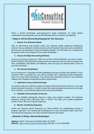 Address: 539 W. Commerce St #1596, Dallas TX 75208
Website: https://www.whizconsulting.net/us/ Ph_no: +(1)-214-329-9080
When a remote bookkeeper uses NetSuite for larger enterprises, he easily tackles
complicated accounting tasks such as financial planning and inventory management.
» Steps to Set Up Remote Bookkeeping for Your Business
1. Assess Your Business Needs:
Start by determining what specific needs your business entails regarding bookkeeping
services. Are you looking for routine services such as Payroll and issuing invoices or additional
services such as preparing for taxes and balance sheets? This will assist you in determining
the specific tasks to be assigned to the remote bookkeeper.
2. Choose the Right Accounting Software:
Choose accounting software on which you and the online bookkeeper can work on easily.
Some of the top cloud accounting software that are frequently used by small businesses are
Xero, QuickBooks, Zoho Books, and NetSuite, which can give you real-time data in terms of
your financial status.
3. Hire Remote Bookkeeper:
Are you looking for a reputable remote bookkeeping services provider with expertise in your
business? With a reputable firm, you will be provided with a dedicated remote bookkeeper
even if you have fewer transactions. They should have previously worked on your preferred
software and managed comparable business requirements.
4. Implement a Secure Data Exchange:
You need to make sure that the process for sharing financial documents is secure. As for data
transfer between the parties, it is safe to share files using encrypted services such as Google
Drive, Dropbox, or any features offered by the accounting software.
5. Establish Communication Protocols:
Agree and establish appropriate check-ins, status and progress updates, and reporting
frequency through Zoom, Microsoft Team, or Email. This helps your remote bookkeeper
remain in touch with your financial objectives.
6. Monitor and Review Regularly:
Check your financial reports frequently and check whether your bookkeeping function is
properly organized. Your outsourced bookkeeping firm must consistently report cash flow,
financial reports expenses, and other important business information.
» Benefits of Hiring a Remote Bookkeeper
 