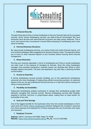 Address: 539 W. Commerce St #1596, Dallas TX 75208
Website: https://www.whizconsulting.net/us/ Ph_no: +(1)-214-329-9080
1. Enhanced Security:
The good thing about hiring a remote bookkeeper is that your financial data will be processed
securely. Some remote bookkeeping services use state-of-the-art technologies that have
enhanced cloud services with well-enhanced encryption and data privacy measures. This is
much more secure than conventional in-house Data processing for bookkeeping and is less
prone to hacking.
2. Informed Business Decisions:
By using remote bookkeeping services, you receive timely and routine financial reports, and
your remote bookkeeper offers suggestions for decisions based on data. This approach allows
you to focus on other important aspects of your business without worrying about financial
management,
3. Stress Reduction:
Running your business separately in terms of bookkeeping and hiring a remote bookkeeper
can ease much of the pressure of managing its finances. Since the online bookkeeper
manages most everyday transactions, business owners can dedicate their efforts to other
strategic aspects and growth. The team chat application may also help in achieving frontline
communication.
4. Access to Expertise:
A remote bookkeeping services provider facilitates you to hire experienced bookkeeping
personnel who have knowledge of implementing efficient accounting practices. An attractive
aspect is that you can get professional financial services on a high level without training and
hiring in-house personnel.
5. Flexibility and Scalability:
Outsourced bookkeeping enables businesses to manage their bookkeeping budget while
efficiently managing their financial records. Remote bookkeeping services offer flexibility,
adapting to full-time, part-time, or project-based needs, making them an ideal solution for
businesses of any size.
6. Cost and Time Savings:
One of the biggest benefits for the businesses when they hire remote bookkeepers is that it
saves time and money. Online bookkeeping solutions safeguard the company’s resources
from direct expenses and expenses for in-house employees like rent of premises, their taxes
and insurance.
7. Employee Turnover:
 