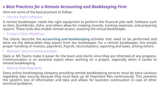 » Best Practices for a Remote Accounting and Bookkeeping Firm
Here are some of the best practices to follow:
• Use the Right Software:
A remote bookkeeper needs the right equipment to perform the financial jobs well. Software such
as Xero, QuickBooks, Zoho, and others allow for creating records, tracking expenses, and preparing
reports. These tools also enable remote access, assisting the virtual bookkeeper.
• Create a Clear Workflow:
The clients describe the accounting and bookkeeping activities that need to be performed and
what are the deliverables they expect from the bookkeeper. For a remote bookkeeper, this entails
proper handling of invoices, payments, Payroll, reconciliations, reporting and taxes, among others.
• Maintain Secure Communication:
Slack or MS Teams make it easier for the team and clients since they are informed of any progress.
Communication is an essential aspect when working on a project, especially when it comes to
remote bookkeeping.
• Backup Data Regularly:
Every online bookkeeping company providing remote bookkeeping services must be extra cautious
regarding data security because they must back up all important files continuously. This prevents
the system’s loss of information and data and allows for business continuation in case of other
technical problems.
 