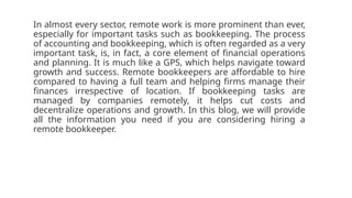 In almost every sector, remote work is more prominent than ever,
especially for important tasks such as bookkeeping. The process
of accounting and bookkeeping, which is often regarded as a very
important task, is, in fact, a core element of financial operations
and planning. It is much like a GPS, which helps navigate toward
growth and success. Remote bookkeepers are affordable to hire
compared to having a full team and helping firms manage their
finances irrespective of location. If bookkeeping tasks are
managed by companies remotely, it helps cut costs and
decentralize operations and growth. In this blog, we will provide
all the information you need if you are considering hiring a
remote bookkeeper.
 