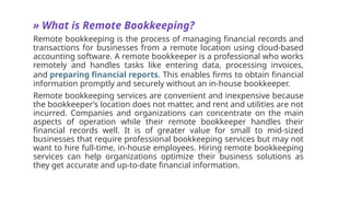 » What is Remote Bookkeeping?
Remote bookkeeping is the process of managing financial records and
transactions for businesses from a remote location using cloud-based
accounting software. A remote bookkeeper is a professional who works
remotely and handles tasks like entering data, processing invoices,
and preparing financial reports. This enables firms to obtain financial
information promptly and securely without an in-house bookkeeper.
Remote bookkeeping services are convenient and inexpensive because
the bookkeeper’s location does not matter, and rent and utilities are not
incurred. Companies and organizations can concentrate on the main
aspects of operation while their remote bookkeeper handles their
financial records well. It is of greater value for small to mid-sized
businesses that require professional bookkeeping services but may not
want to hire full-time, in-house employees. Hiring remote bookkeeping
services can help organizations optimize their business solutions as
they get accurate and up-to-date financial information.
 