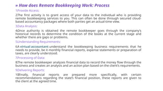 » How does Remote Bookkeeping Work: Process
1.
Provide Access:
2.
The first activity is to grant access of your data to the individual who is providing
remote bookkeeping services to you. This can often be done through secured cloud-
based accountancy packages where both parties get an actual-time view.
3.
Data Analysis:
4.
Once authority is obtained the remote bookkeeper goes through the company’s
historical records to determine the condition of the books at the current stage and
whether there are gaps or problems.
5.
Understanding Requirements:
6.
A virtual accountant understand the bookkeeping business requirements that he
needs to provide, be it monthly financial reports, expense statements or preparation of
taxes, are clearly understood.
7.
Processing of Data:
8.
The remote bookkeeper analyzes financial data to record the money flow through the
business and creates an analysis and an action plan based on the client’s requirements.
9.
Delivering Reports:
10.
Finally, financial reports are prepared more specifically, with certain
recommendations regarding the state’s financial position, these reports are given to
the client at the agreed time.
 