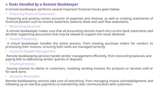 » Tasks Handled by a Remote Bookkeeper
A remote bookkeeper performs several important financial chores given below:
• Preparing Financial Statements:
Preparing and posting correct accounts of expenses and revenue, as well as creating statements of
financial position such as income statement, balance sheet and cash flow statements.
• Reconciling Accounts:
A remote bookkeeper makes sure that all accounting records match the current bank statements and
all other supporting documents that may be viewed to support the result obtained.
• Invoice Processing:
A virtual bookkeeper handles the entire process, from creating purchase orders for vendors to
processing their invoices, ensuring both tasks are managed correctly.
• Accounts Payable Management:
Remote bookkeeping services handle vendor management efficiently, from reconciling balances and
paying bills to addressing vendor queries or disputes.
• Creating Invoices:
Issuing invoices to clients or customers, involving sending invoices for products or services sold or
for work done.
• Accounts Receivable:
Remote bookkeeping services take care of everything, from managing invoice acknowledgments and
following up on overdue payments to maintaining clear communication with customers.
 